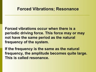 Forced Vibrations; Resonance
Forced vibrations occur when there is a
periodic driving force. This force may or may
not have the same period as the natural
frequency of the system.
If the frequency is the same as the natural
frequency, the amplitude becomes quite large.
This is called resonance.
 