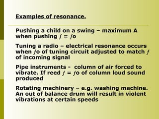 Examples of resonance.
Pushing a child on a swing – maximum A
when pushing  = o
Tuning a radio – electrical resonance occurs
when o of tuning circuit adjusted to match 
of incoming signal
Pipe instruments - column of air forced to
vibrate. If reed  = o of column loud sound
produced
Rotating machinery – e.g. washing machine.
An out of balance drum will result in violent
vibrations at certain speeds
 