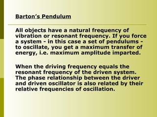 Barton’s Pendulum
All objects have a natural frequency of
vibration or resonant frequency. If you force
a system - in this case a set of pendulums -
to oscillate, you get a maximum transfer of
energy, i.e. maximum amplitude imparted.
When the driving frequency equals the
resonant frequency of the driven system.
The phase relationship between the driver
and driven oscillator is also related by their
relative frequencies of oscillation.
 