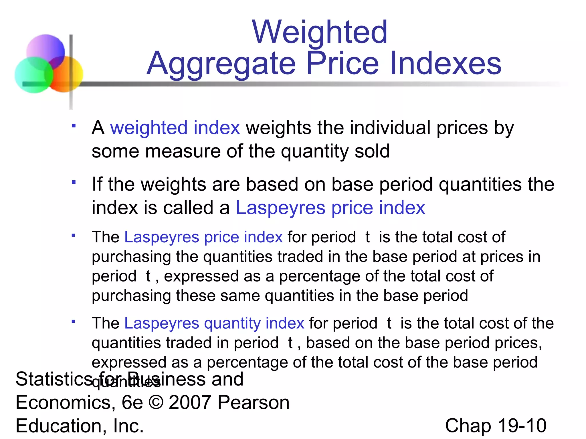 Weighted
Aggregate Price Indexes


A weighted index weights the individual prices by
some measure of the quantity sold



If the weights are based on base period quantities the
index is called a Laspeyres price index



The Laspeyres price index for period t is the total cost of
purchasing the quantities traded in the base period at prices in
period t , expressed as a percentage of the total cost of
purchasing these same quantities in the base period

The Laspeyres quantity index for period t is the total cost of the
quantities traded in period t , based on the base period prices,
expressed as a percentage of the total cost of the base period
Statisticsquantities
for Business and


Economics, 6e © 2007 Pearson
Education, Inc.

Chap 19-10

 
