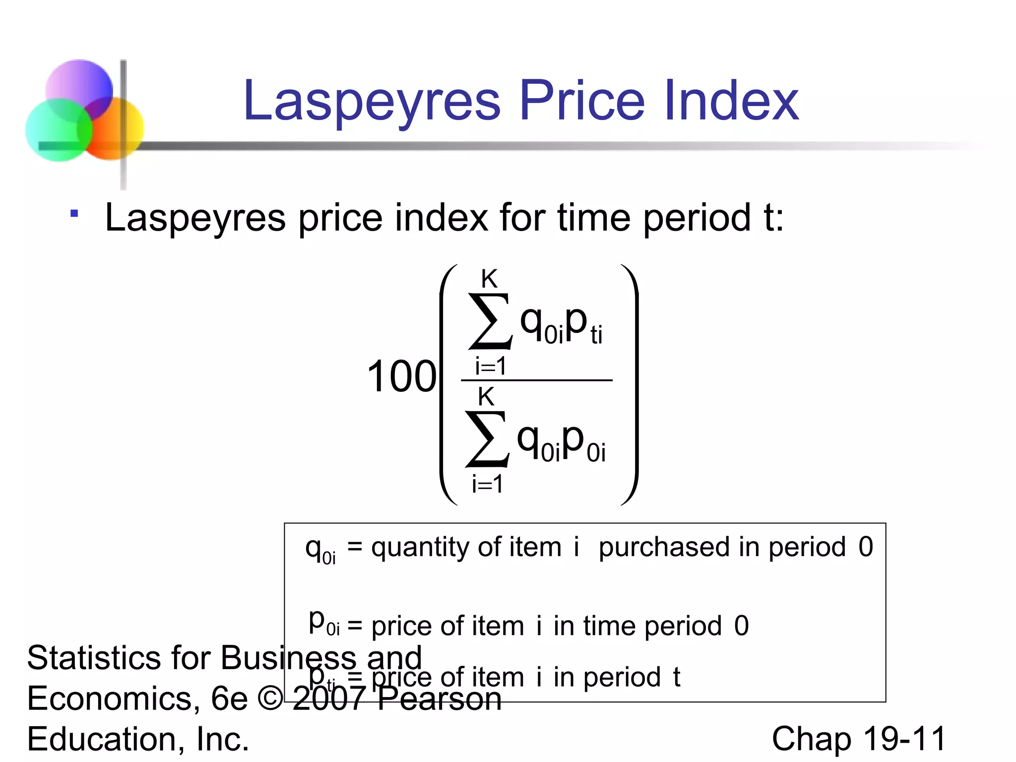 Laspeyres Price Index


Laspeyres price index for time period t:



 ∑ q0ip ti 
=

100 iK1


 ∑ q0ip0i 
 i=1

K

q0i = quantity of item i purchased in period 0
p0i = price of item i in time period 0

Statistics for Business and
p ti = price of item i in period t
Economics, 6e © 2007 Pearson
Education, Inc.

Chap 19-11

 