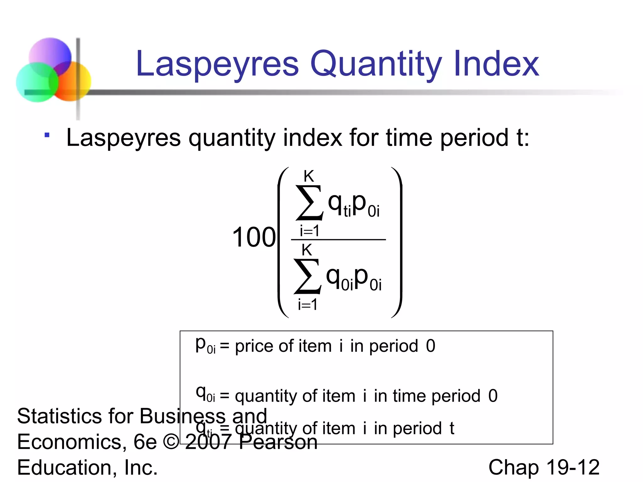 Laspeyres Quantity Index


Laspeyres quantity index for time period t:

 K

 ∑ qtip0i 
=

100 iK1


 ∑ q0ip0i 
 i=1

p 0i = price of item i in period 0
q0i = quantity of item i in time period 0

Statistics for Business and
qti = quantity of item i in period t
Economics, 6e © 2007 Pearson
Education, Inc.

Chap 19-12

 