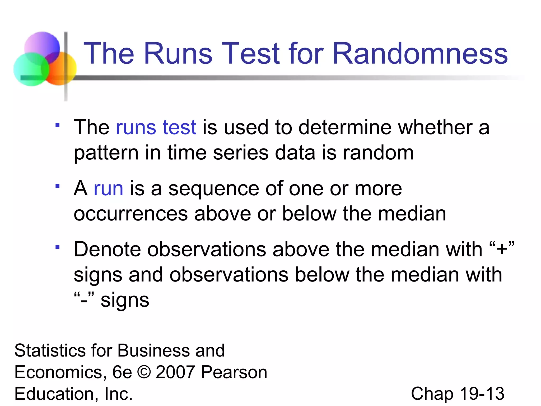 The Runs Test for Randomness


The runs test is used to determine whether a
pattern in time series data is random



A run is a sequence of one or more
occurrences above or below the median



Denote observations above the median with “+”
signs and observations below the median with
“-” signs

Statistics for Business and
Economics, 6e © 2007 Pearson
Education, Inc.

Chap 19-13

 