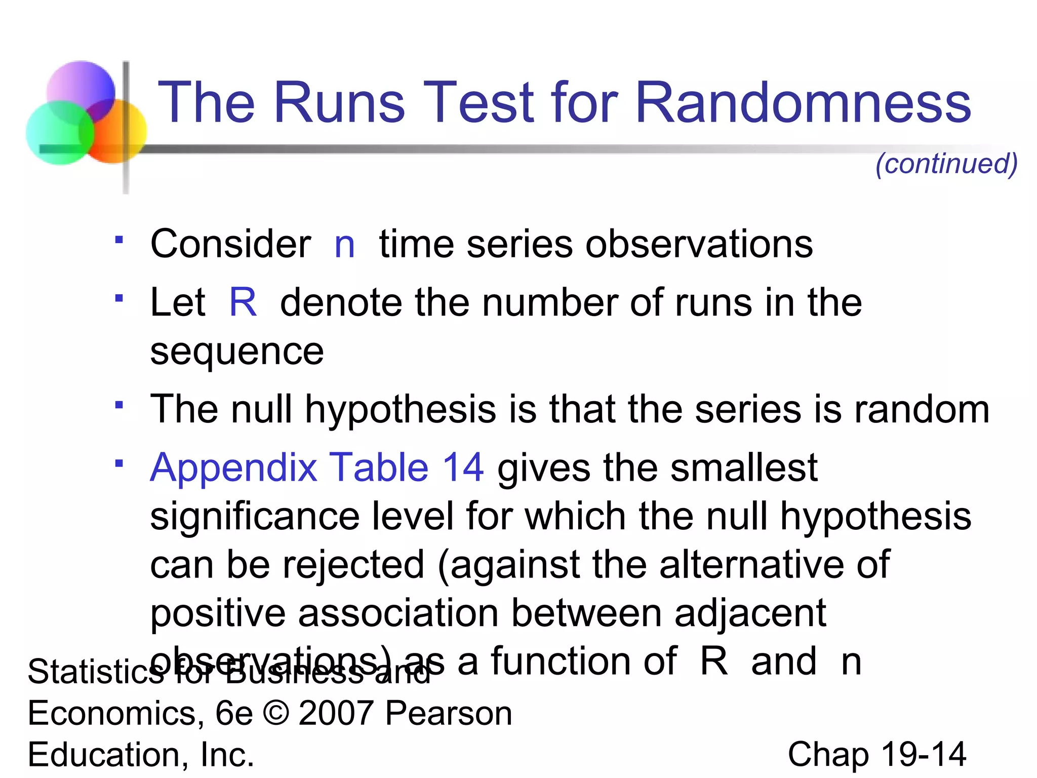 The Runs Test for Randomness
(continued)

Consider n time series observations
 Let R denote the number of runs in the
sequence
 The null hypothesis is that the series is random
 Appendix Table 14 gives the smallest
significance level for which the null hypothesis
can be rejected (against the alternative of
positive association between adjacent
observations) as
Statistics for Business and a function of R and n


Economics, 6e © 2007 Pearson
Education, Inc.

Chap 19-14

 