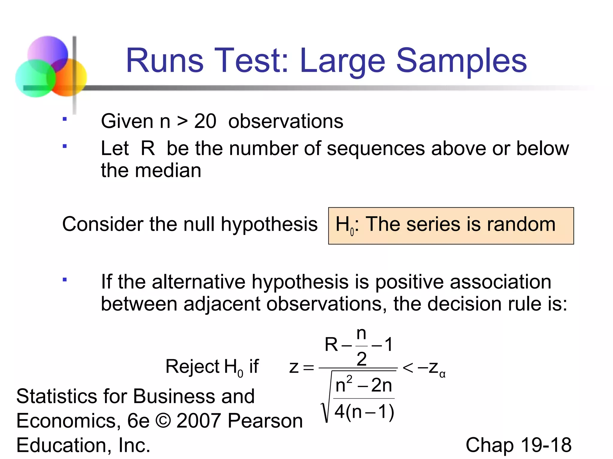 Runs Test: Large Samples



Given n > 20 observations
Let R be the number of sequences above or below
the median

Consider the null hypothesis H0: The series is random


If the alternative hypothesis is positive association
between adjacent observations, the decision rule is:

n
R − −1
2
Reject H0 if
z=
< −z α
2
n − 2n
Statistics for Business and
4(n − 1)
Economics, 6e © 2007 Pearson

Education, Inc.

Chap 19-18

 