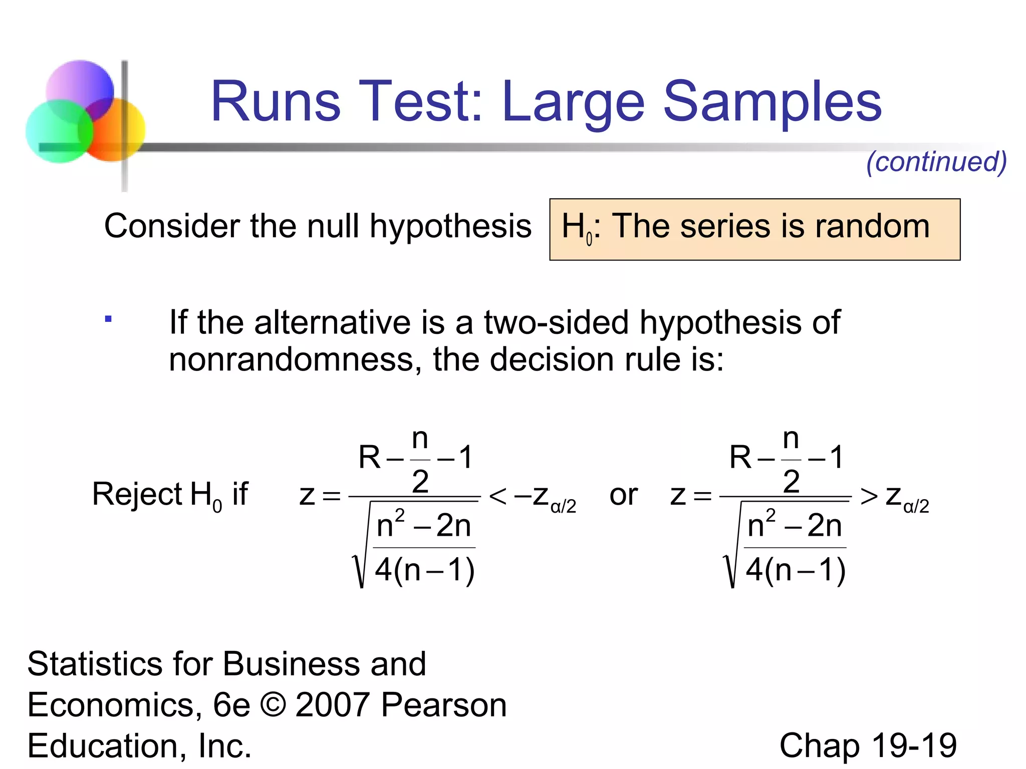 Runs Test: Large Samples
(continued)

Consider the null hypothesis H0: The series is random


If the alternative is a two-sided hypothesis of
nonrandomness, the decision rule is:

Reject H0 if

n
R − −1
2
z=
< − z α/2
2
n − 2n
4(n − 1)

Statistics for Business and
Economics, 6e © 2007 Pearson
Education, Inc.

or

n
R − −1
2
z=
> z α/2
2
n − 2n
4(n − 1)

Chap 19-19

 