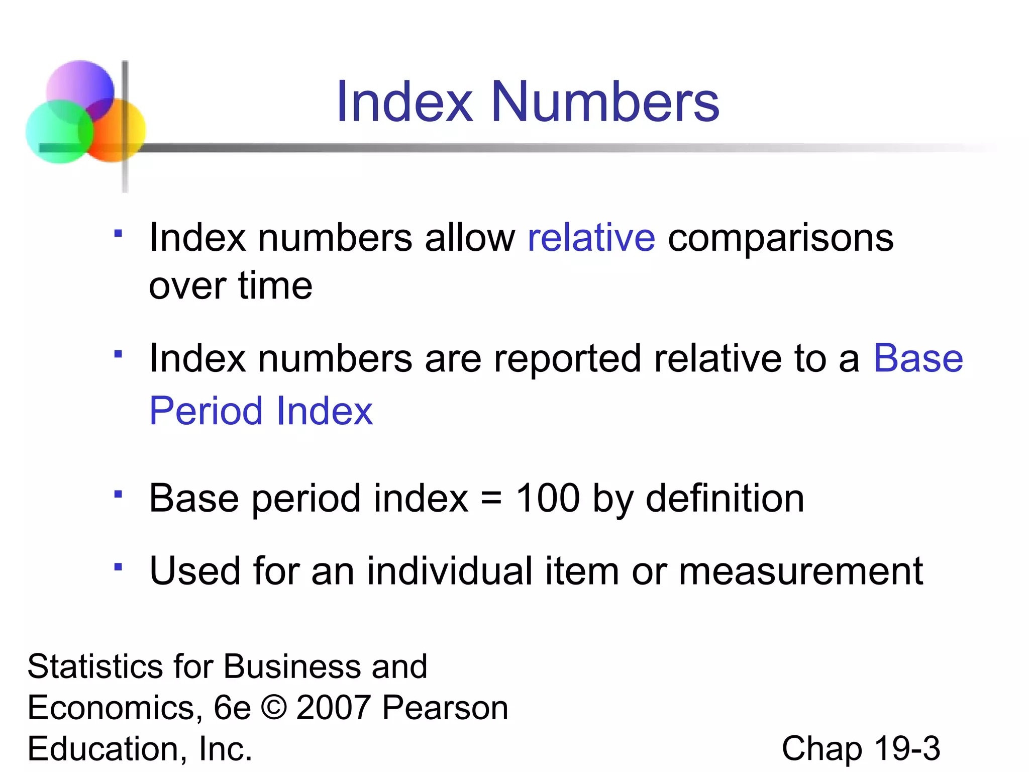 Index Numbers


Index numbers allow relative comparisons
over time



Index numbers are reported relative to a Base
Period Index



Base period index = 100 by definition



Used for an individual item or measurement

Statistics for Business and
Economics, 6e © 2007 Pearson
Education, Inc.

Chap 19-3

 