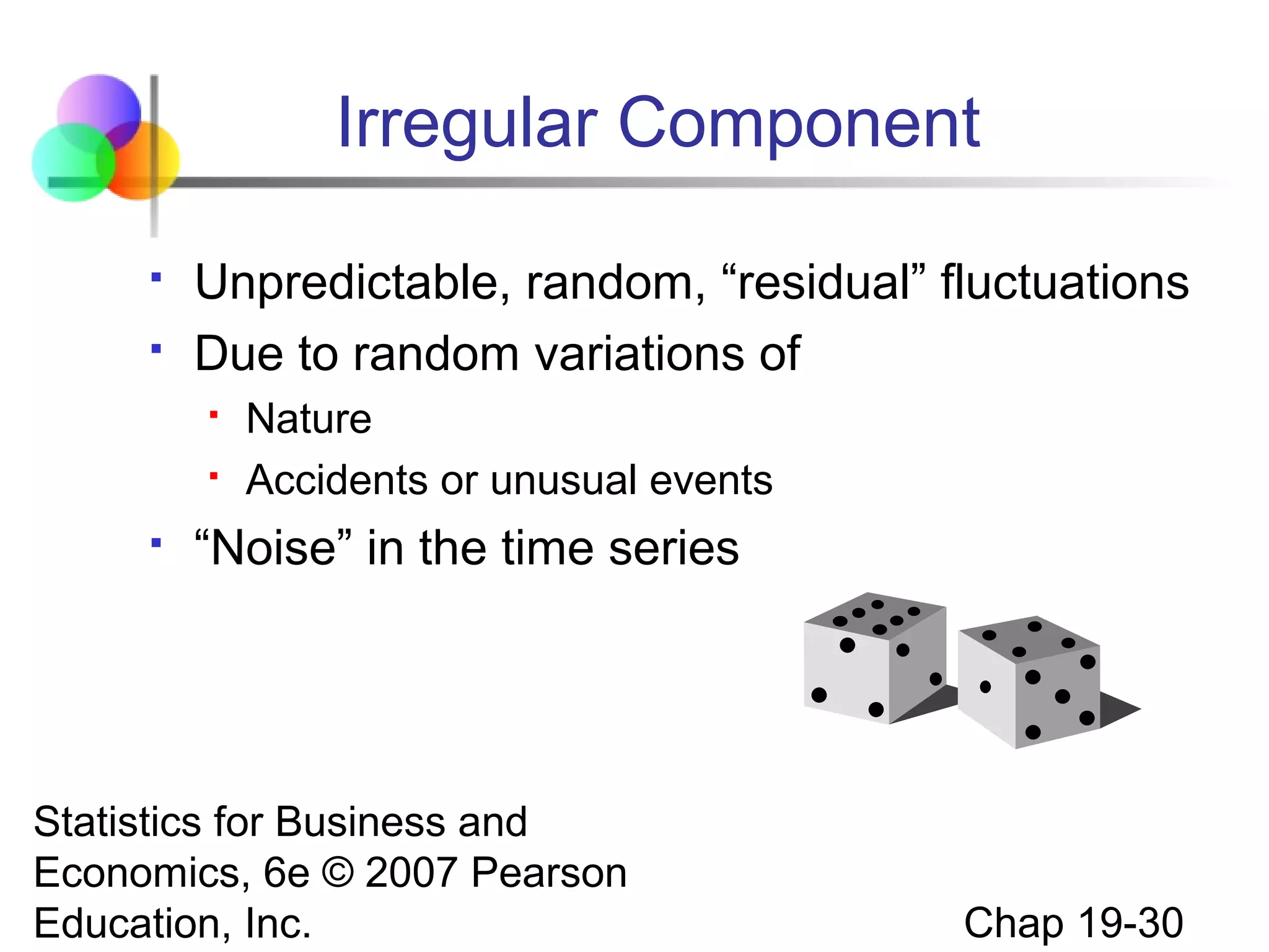 Irregular Component



Unpredictable, random, “residual” fluctuations
Due to random variations of





Nature
Accidents or unusual events

“Noise” in the time series

Statistics for Business and
Economics, 6e © 2007 Pearson
Education, Inc.

Chap 19-30

 