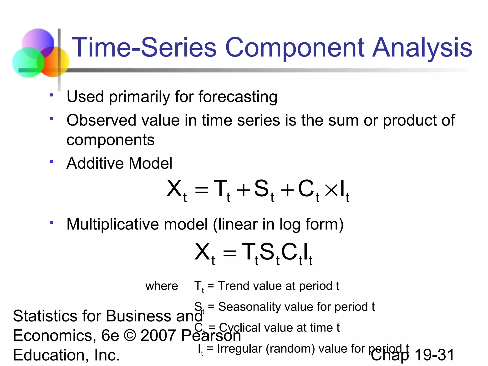 Time-Series Component Analysis





Used primarily for forecasting
Observed value in time series is the sum or product of
components
Additive Model

X t = Tt + S t + C t × It


Multiplicative model (linear in log form)

X t = Tt S t C tIt
where

Tt = Trend value at period t
St = Seasonality value for period t

Statistics for Business and
Ct = Cyclical value at time t
Economics, 6e © 2007 Pearson
It = Irregular (random) value for period t
Chap 19-31
Education, Inc.

 