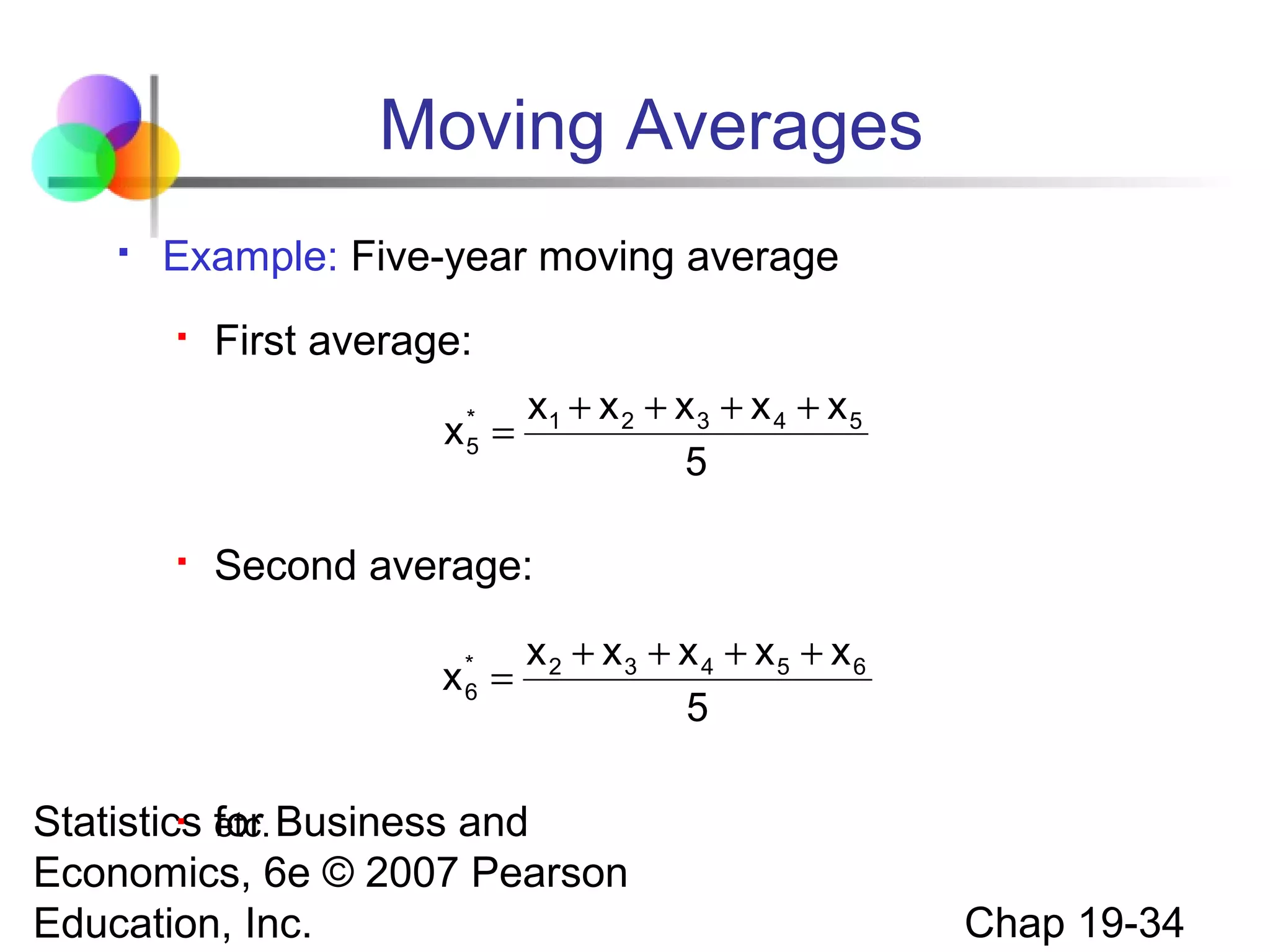 Moving Averages


Example: Five-year moving average


First average:
*
x5 =



x1 + x 2 + x 3 + x 4 + x 5
5

Second average:
x* =
6

x2 + x3 + x 4 + x5 + x6
5

 etc.
Statistics for Business and
Economics, 6e © 2007 Pearson
Education, Inc.

Chap 19-34

 