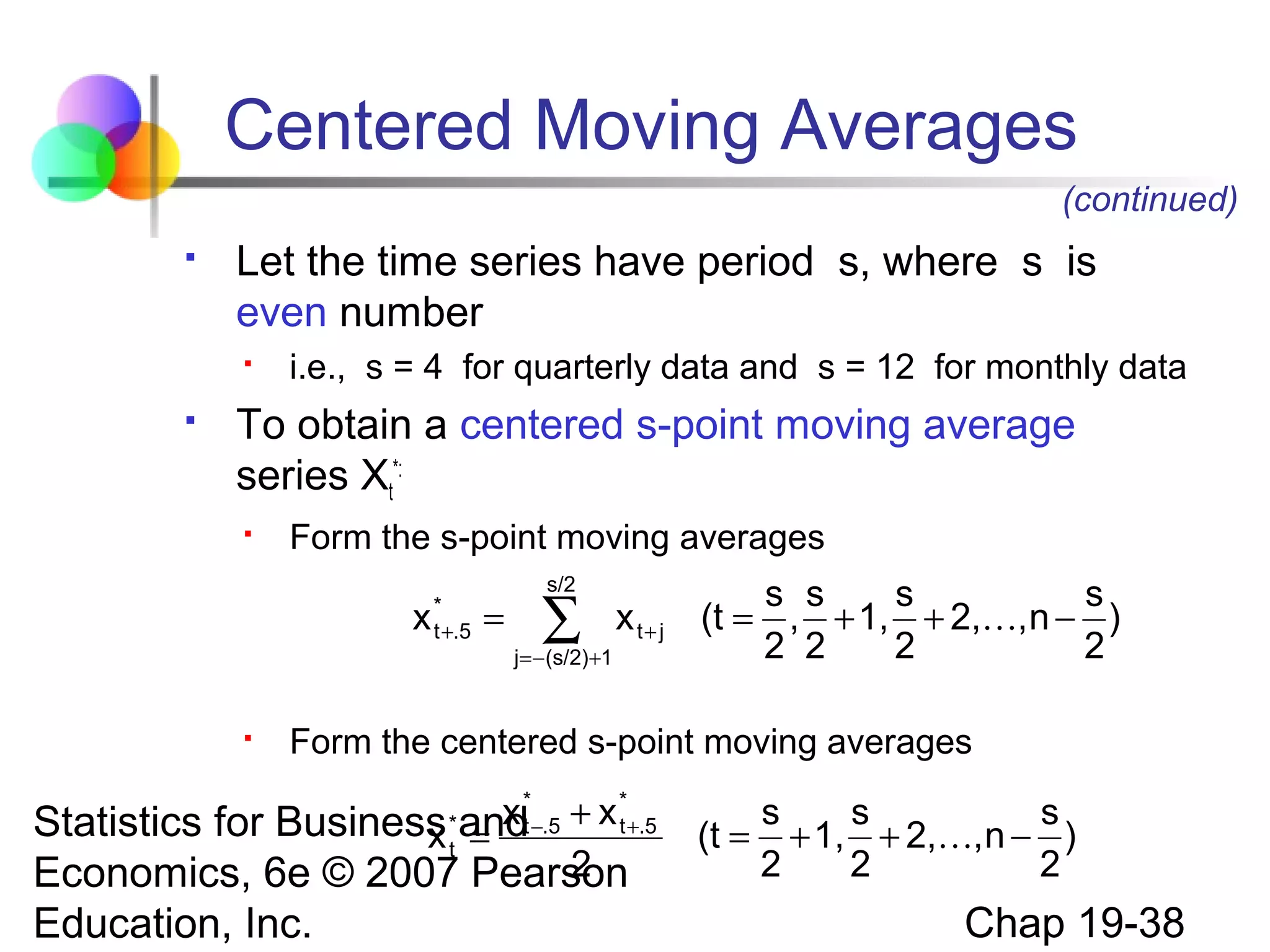 Centered Moving Averages
(continued)


Let the time series have period s, where s is
even number




i.e., s = 4 for quarterly data and s = 12 for monthly data

To obtain a centered s-point moving average
series Xt*:


Form the s-point moving averages

x


*
t +.5

=

s/2

∑

j = − (s/2)+1

x t+ j

s s
s
s
(t = , + 1, + 2,, n − )
2 2
2
2

Form the centered s-point moving averages

x *−.5 + x *+.5
t
Statistics for Business andt
x =
2
Economics, 6e © 2007 Pearson
*
t

Education, Inc.

s
s
s
(t = + 1, + 2,, n − )
2
2
2

Chap 19-38

 