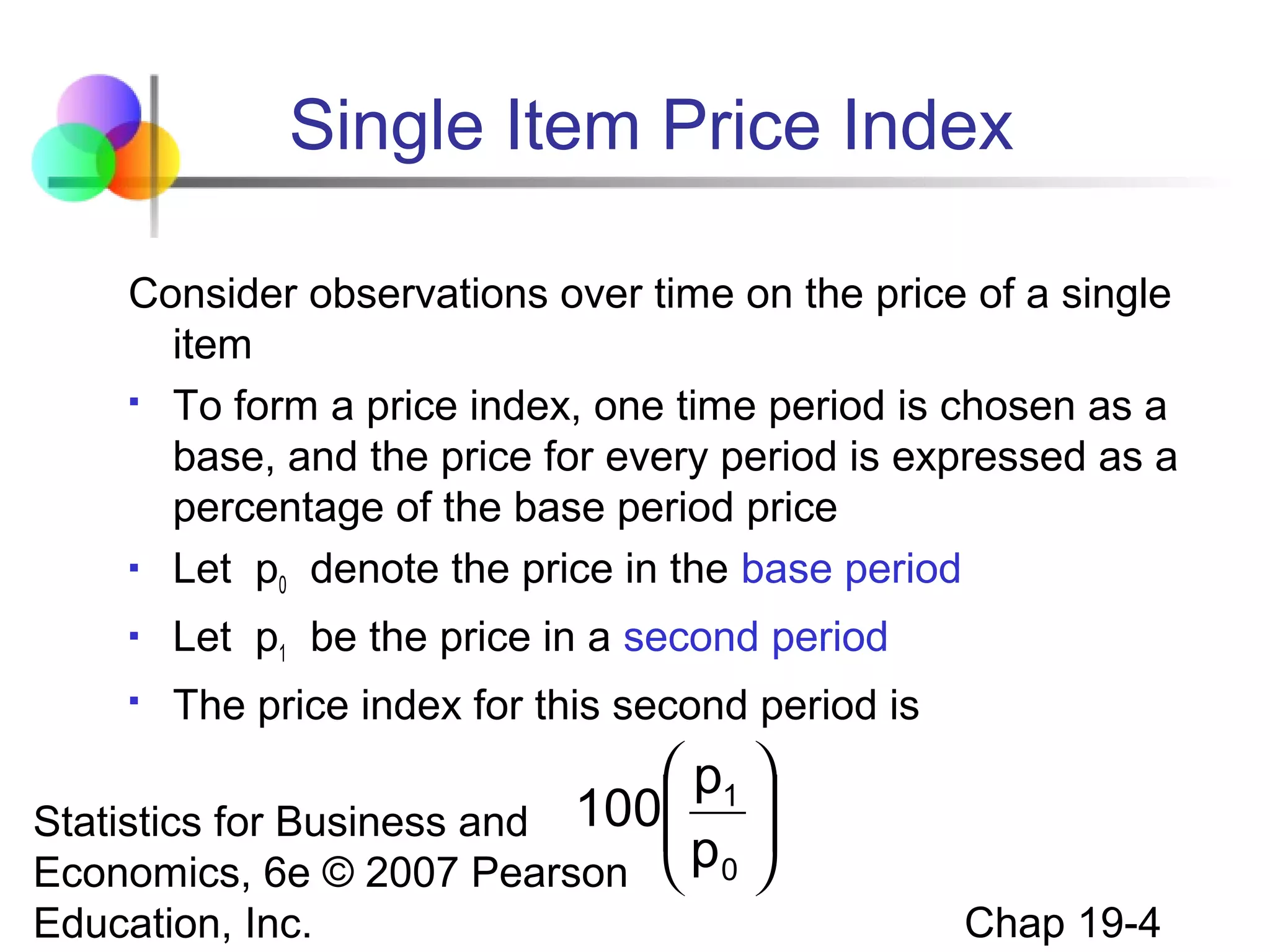 Single Item Price Index
Consider observations over time on the price of a single
item
 To form a price index, one time period is chosen as a
base, and the price for every period is expressed as a
percentage of the base period price
 Let p denote the price in the base period
0


Let p1 be the price in a second period



The price index for this second period is

 p1 

Statistics for Business and 100
p 
Economics, 6e © 2007 Pearson  0 
Education, Inc.

Chap 19-4

 