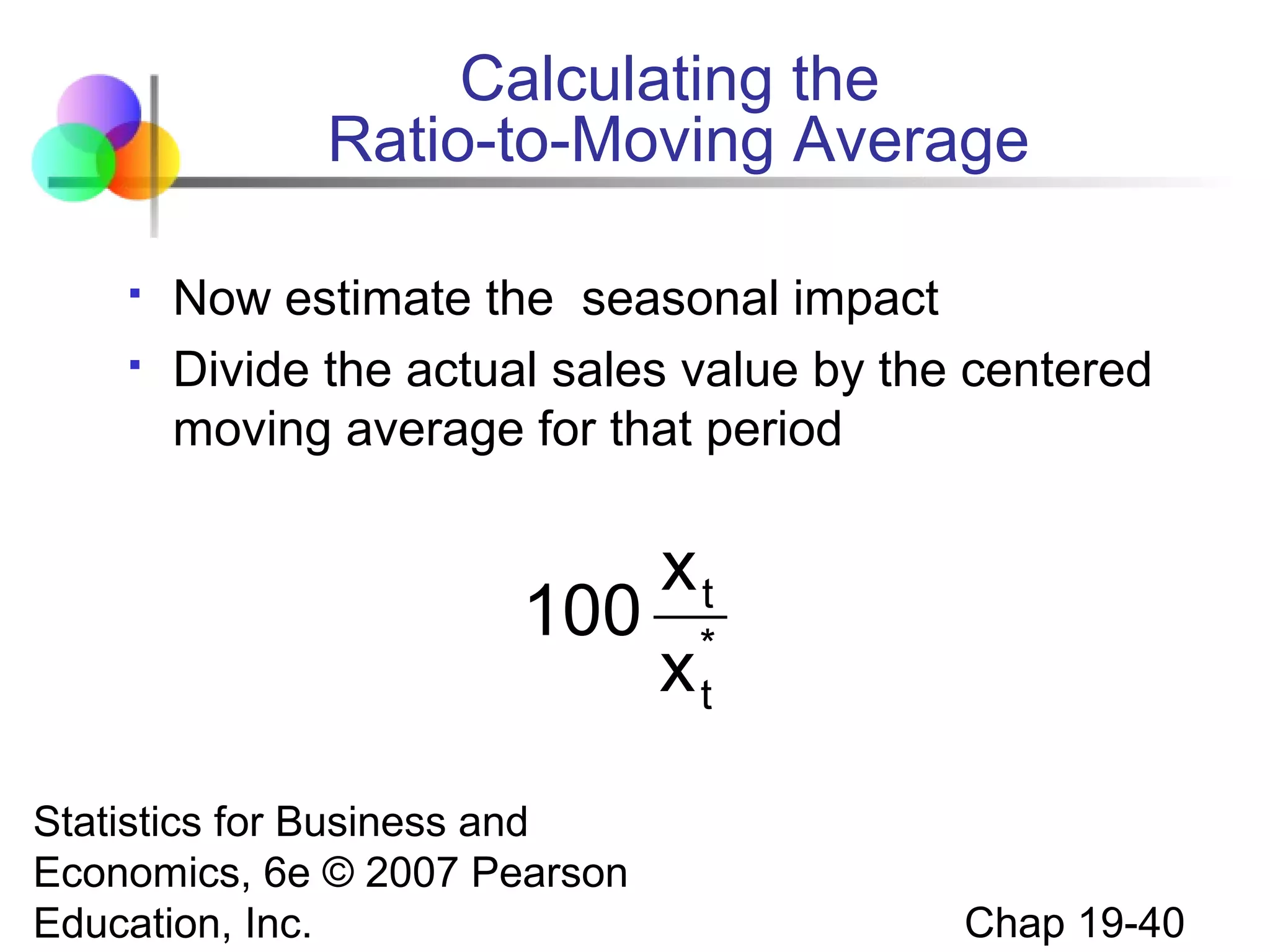 Calculating the
Ratio-to-Moving Average



Now estimate the seasonal impact
Divide the actual sales value by the centered
moving average for that period

xt
100 *
xt
Statistics for Business and
Economics, 6e © 2007 Pearson
Education, Inc.

Chap 19-40

 
