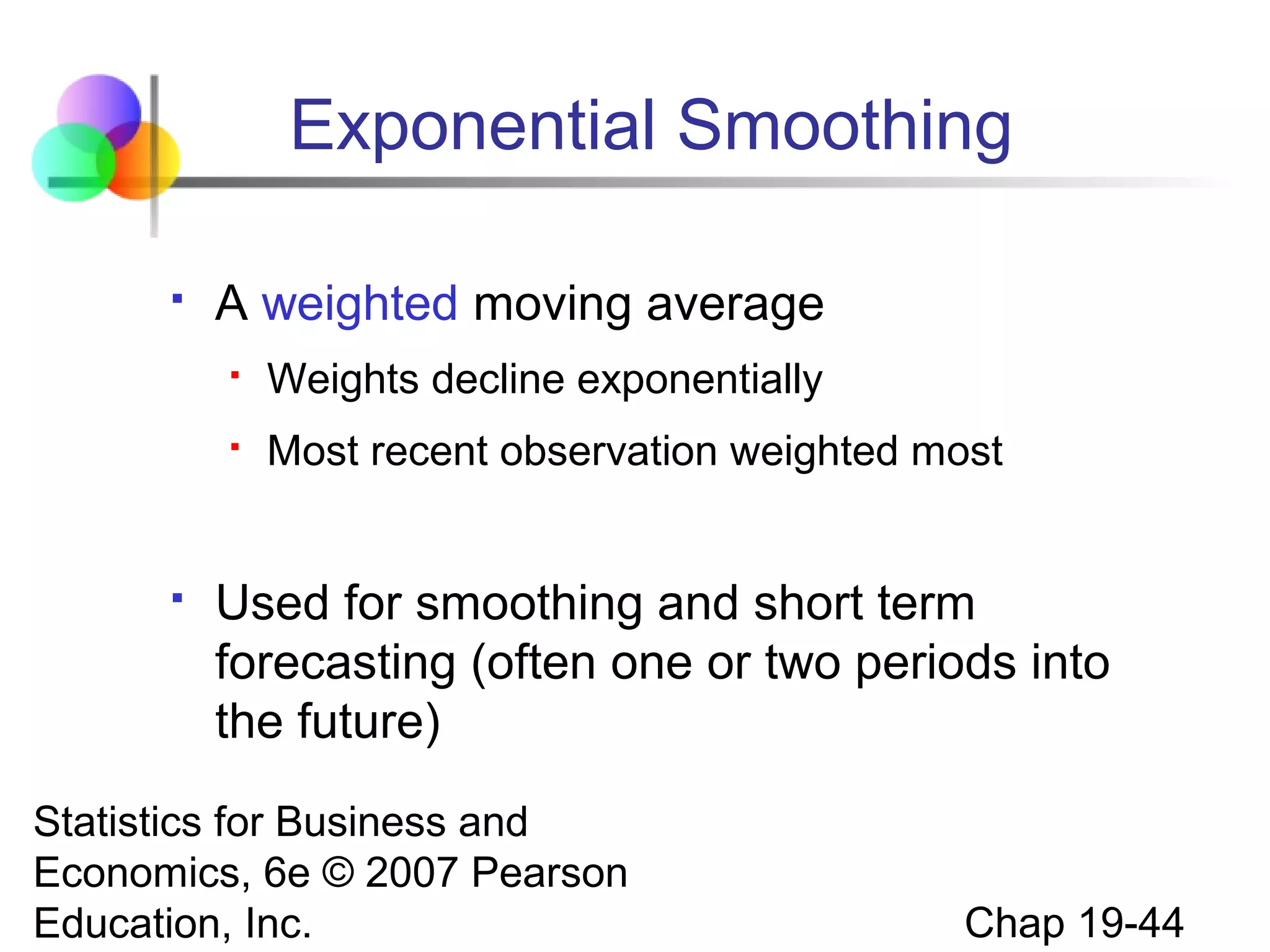 Exponential Smoothing


A weighted moving average





Weights decline exponentially
Most recent observation weighted most

Used for smoothing and short term
forecasting (often one or two periods into
the future)

Statistics for Business and
Economics, 6e © 2007 Pearson
Education, Inc.

Chap 19-44

 