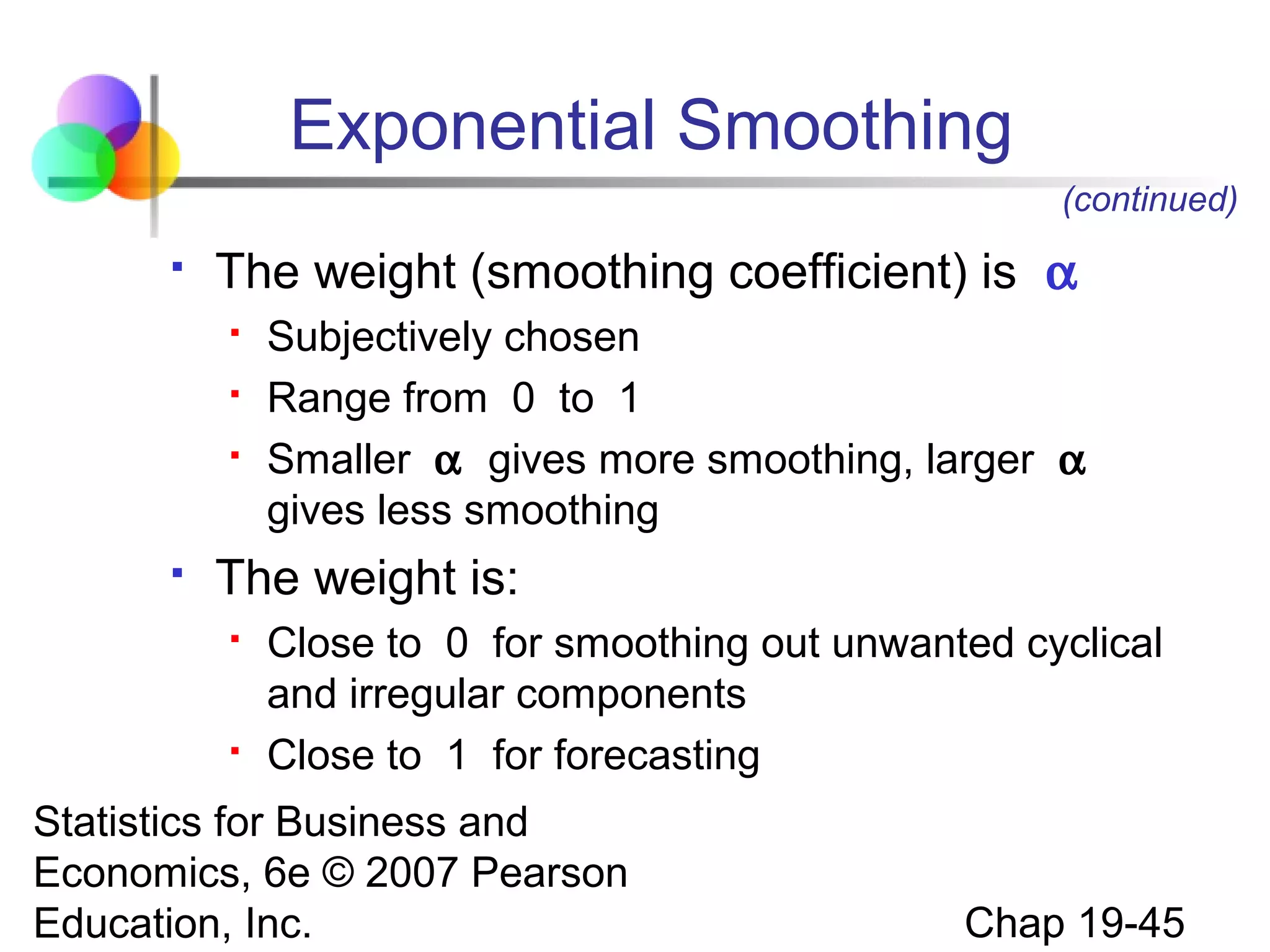 Exponential Smoothing
(continued)


The weight (smoothing coefficient) is α






Subjectively chosen
Range from 0 to 1
Smaller α gives more smoothing, larger α
gives less smoothing

The weight is:




Close to 0 for smoothing out unwanted cyclical
and irregular components
Close to 1 for forecasting

Statistics for Business and
Economics, 6e © 2007 Pearson
Education, Inc.

Chap 19-45

 