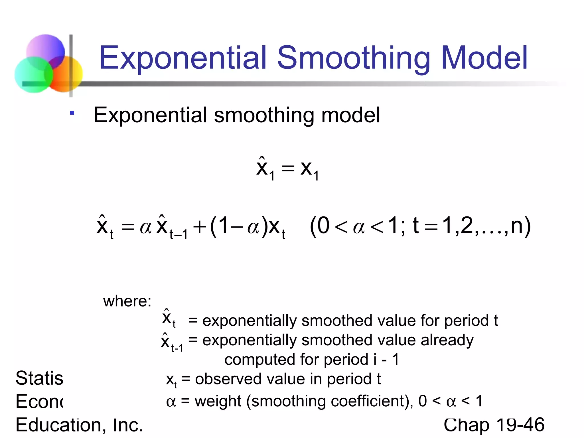 Exponential Smoothing Model


Exponential smoothing model

ˆ
x1 = x1

ˆ
ˆ
x t = α x t −1 + (1− α )x t
where:

(0 < α < 1; t = 1,2,, n)

ˆ
x t = exponentially smoothed value for period t
ˆ
x t -1 = exponentially smoothed value already

computed for period i - 1
xt = observed
Statistics for Business and value in period t
Economics, 6e © α = weight (smoothing coefficient), 0 < α < 1
2007 Pearson

Education, Inc.

Chap 19-46

 