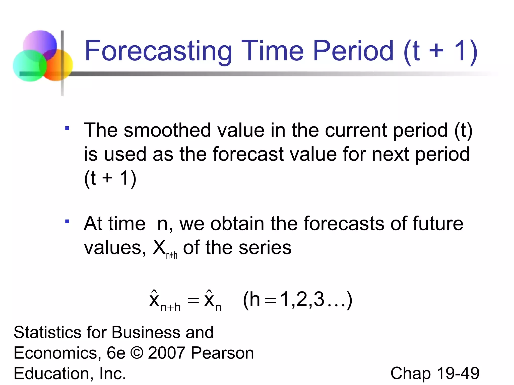 Forecasting Time Period (t + 1)


The smoothed value in the current period (t)
is used as the forecast value for next period
(t + 1)



At time n, we obtain the forecasts of future
values, Xn+h of the series

ˆ
ˆ
x n +h = x n

(h = 1,2,3 )

Statistics for Business and
Economics, 6e © 2007 Pearson
Education, Inc.

Chap 19-49

 