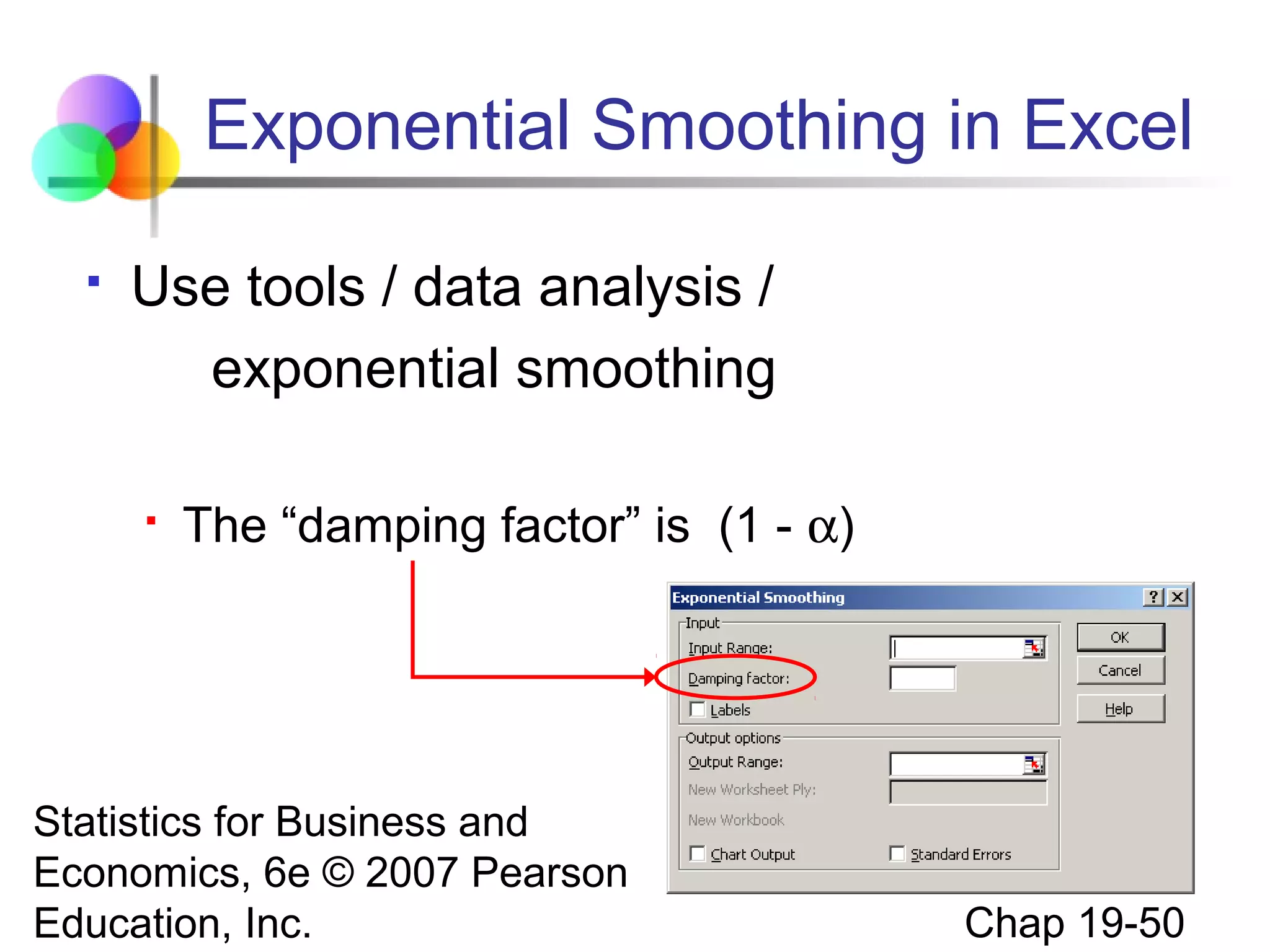 Exponential Smoothing in Excel


Use tools / data analysis /
exponential smoothing


The “damping factor” is (1 - α)

Statistics for Business and
Economics, 6e © 2007 Pearson
Education, Inc.

Chap 19-50

 