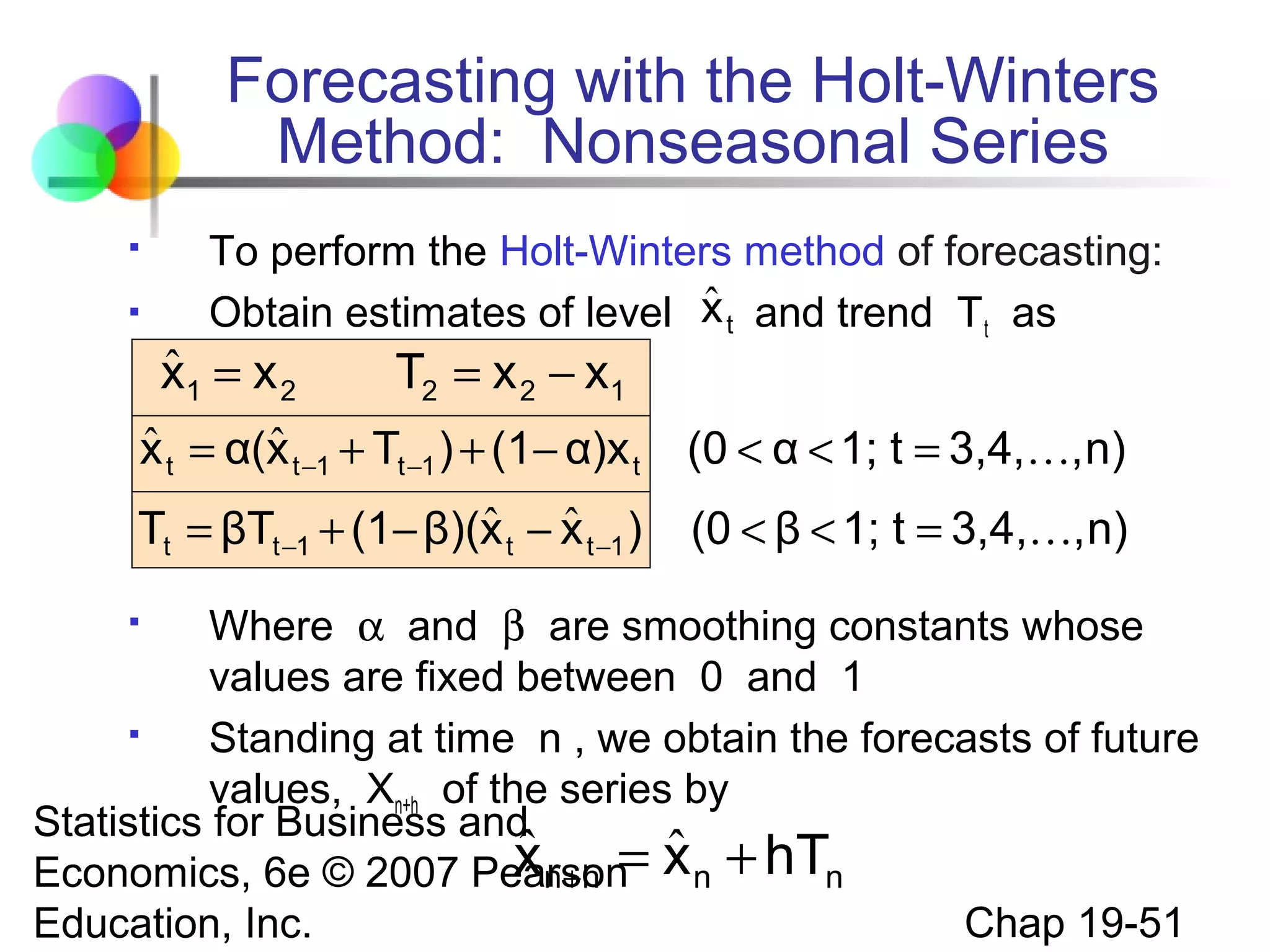Forecasting with the Holt-Winters
Method: Nonseasonal Series



To perform the Holt-Winters method of forecasting:
ˆ
Obtain estimates of level x t and trend T t as

ˆ
x1 = x 2

T2 = x 2 − x1

ˆ
ˆ
x t = α(x t −1 + Tt −1 ) + (1− α)x t

(0 < α < 1; t = 3,4,, n)

ˆ ˆ
Tt = βTt −1 + (1− β)(x t − x t −1 )

(0 < β < 1; t = 3,4,, n)

Where α and β are smoothing constants whose
values are fixed between 0 and 1

Standing at time n , we obtain the forecasts of future
values, Xn+h of the series by
Statistics for Business and
ˆ
x n +h = ˆ
Economics, 6e © 2007 Pearson x n + hTn
Chap 19-51
Education, Inc.


 