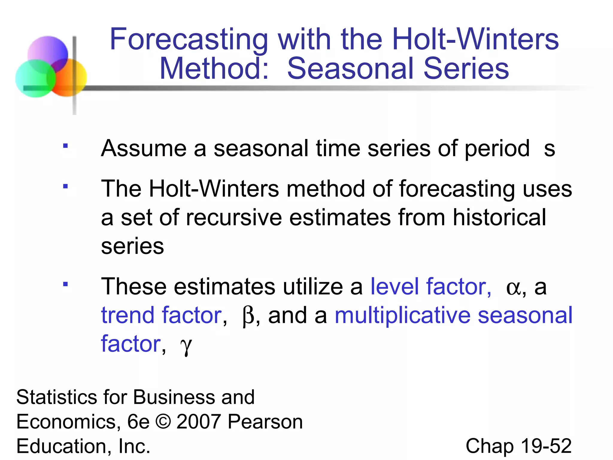 Forecasting with the Holt-Winters
Method: Seasonal Series


Assume a seasonal time series of period s



The Holt-Winters method of forecasting uses
a set of recursive estimates from historical
series



These estimates utilize a level factor, α, a
trend factor, β, and a multiplicative seasonal
factor, γ

Statistics for Business and
Economics, 6e © 2007 Pearson
Education, Inc.

Chap 19-52

 