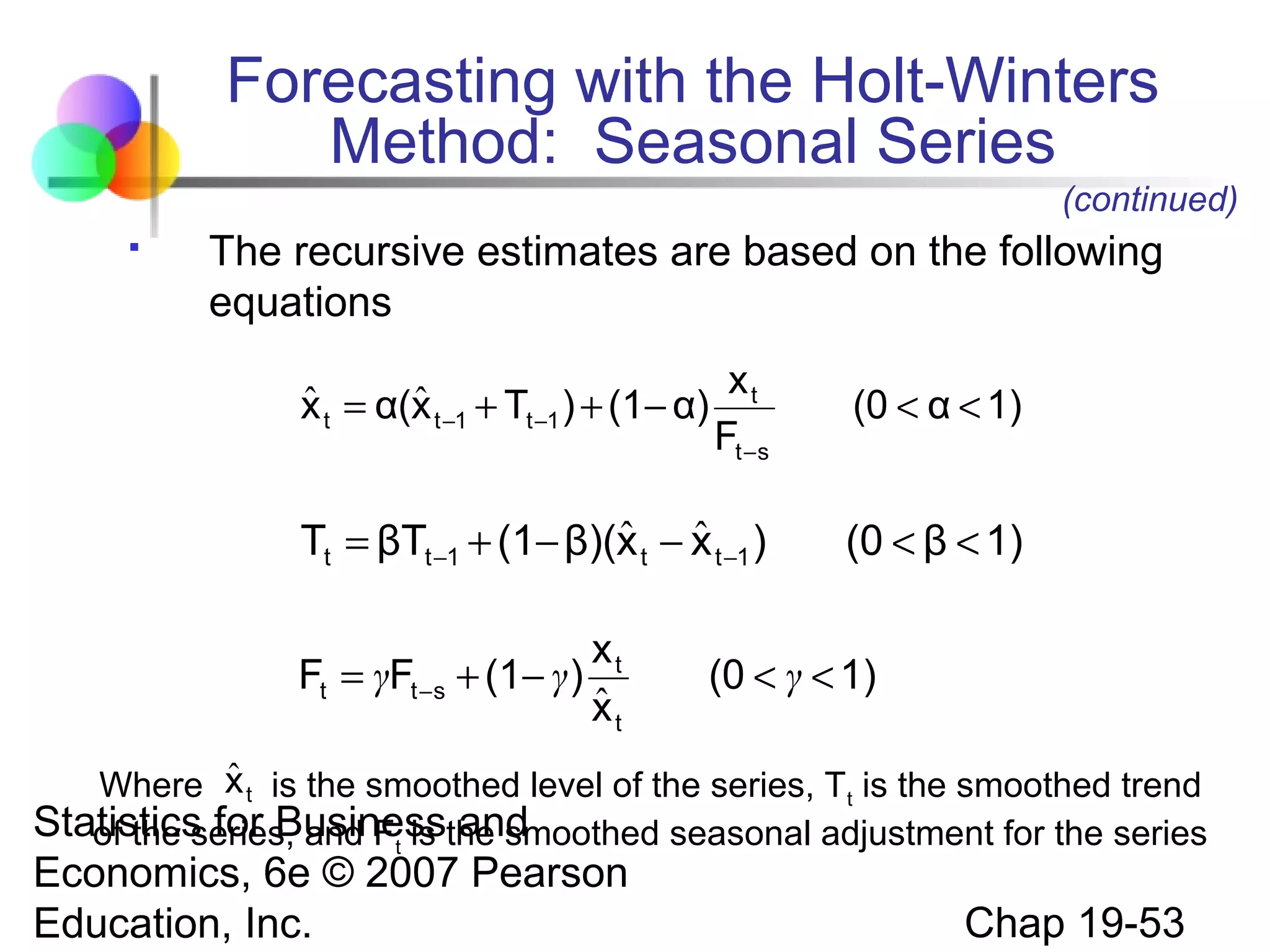 Forecasting with the Holt-Winters
Method: Seasonal Series
(continued)


The recursive estimates are based on the following
equations
xt
Ft −s

(0 < α < 1)

ˆ ˆ
Tt = βTt −1 + (1− β)(x t − x t −1 )

(0 < β < 1)

ˆ
ˆ
x t = α(x t −1 + Tt −1 ) + (1− α)

xt
Ft = γFt −s + (1− γ )
ˆ
xt

(0 < γ < 1)

ˆ
Where x t is the smoothed level of the series, Tt is the smoothed trend
Statistics for Businessthe smoothed seasonal adjustment for the series
of the series, and Ft is and

Economics, 6e © 2007 Pearson
Education, Inc.

Chap 19-53

 