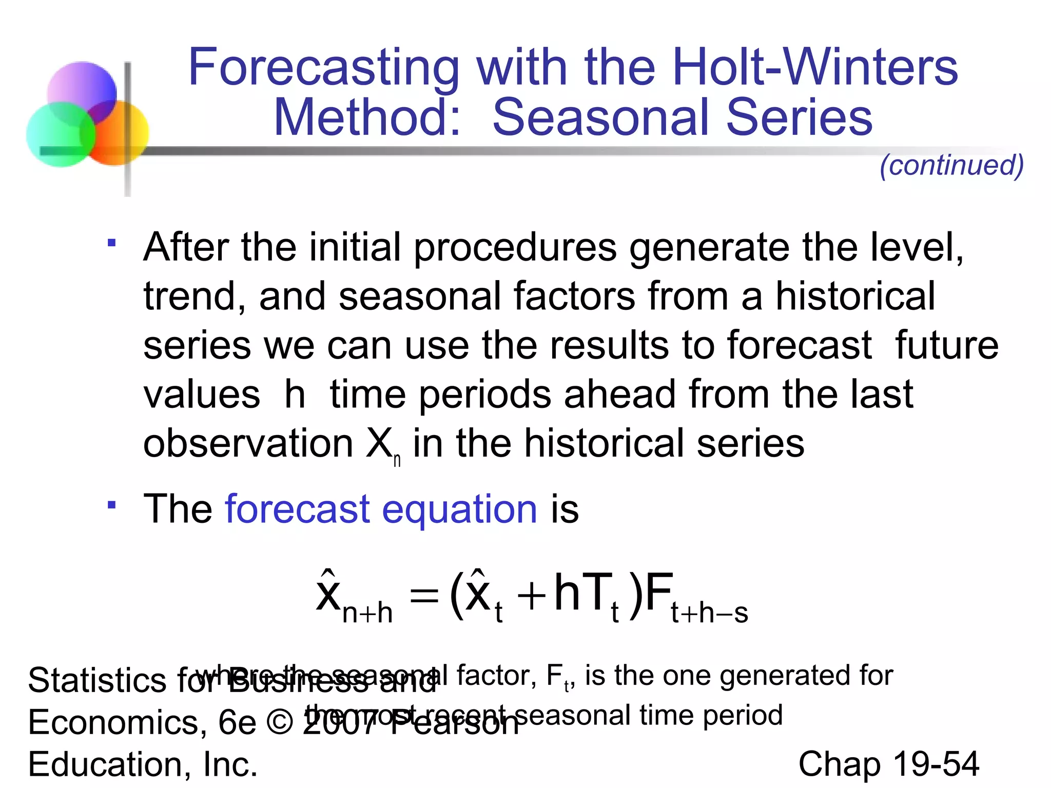 Forecasting with the Holt-Winters
Method: Seasonal Series
(continued)


After the initial procedures generate the level,
trend, and seasonal factors from a historical
series we can use the results to forecast future
values h time periods ahead from the last
observation Xn in the historical series



The forecast equation is

ˆ
ˆ
xn+h = (x t + hTt )Ft +h−s
where the seasonal
Statistics for Business and factor, Ft, is the one generated for
the most recent
Economics, 6e © 2007 Pearsonseasonal time period
Chap 19-54
Education, Inc.

 