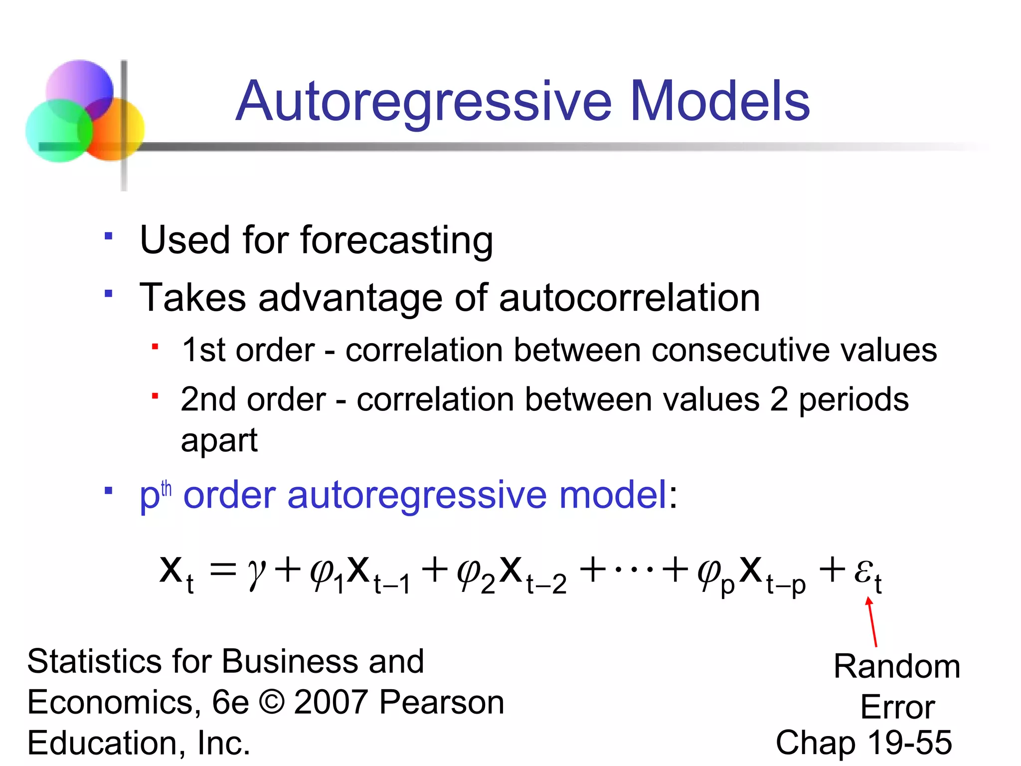 Autoregressive Models



Used for forecasting
Takes advantage of autocorrelation





1st order - correlation between consecutive values
2nd order - correlation between values 2 periods
apart

pth order autoregressive model:

x t = γ + φ1x t −1 + φ2 x t −2 +  + φp x t −p + εt
Statistics for Business and
Economics, 6e © 2007 Pearson
Education, Inc.

Random
Error
Chap 19-55

 