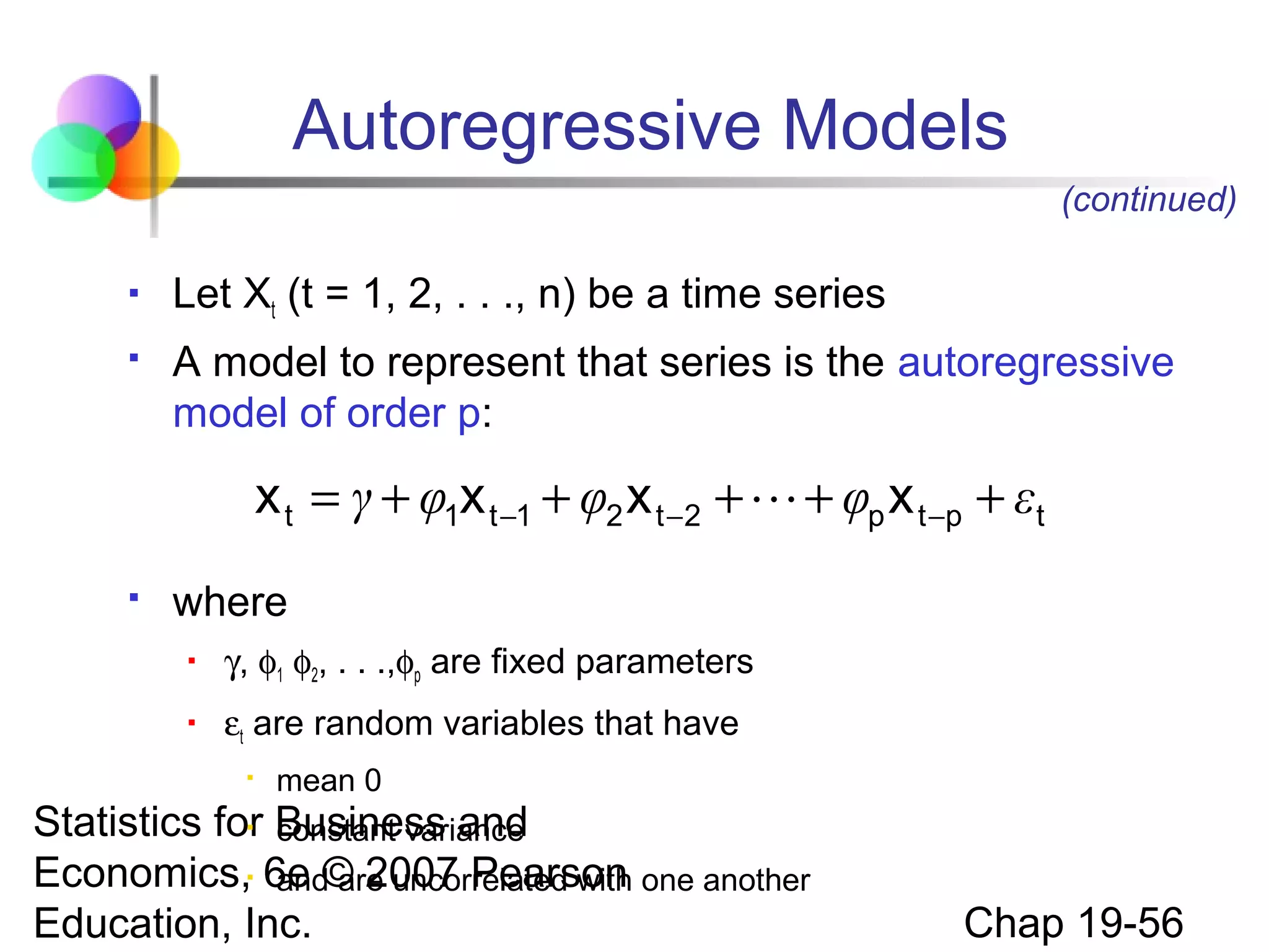 Autoregressive Models
(continued)


Let Xt (t = 1, 2, . . ., n) be a time series



A model to represent that series is the autoregressive
model of order p:

x t = γ + φ1x t −1 + φ2 x t −2 +  + φp x t −p + εt


where


γ, φ1 φ2, . . .,φp are fixed parameters



εt are random variables that have


mean 0

Statistics for Business and
constant variance
Economics, 6e © 2007 Pearson one another
and are uncorrelated with
Education, Inc.



Chap 19-56

 