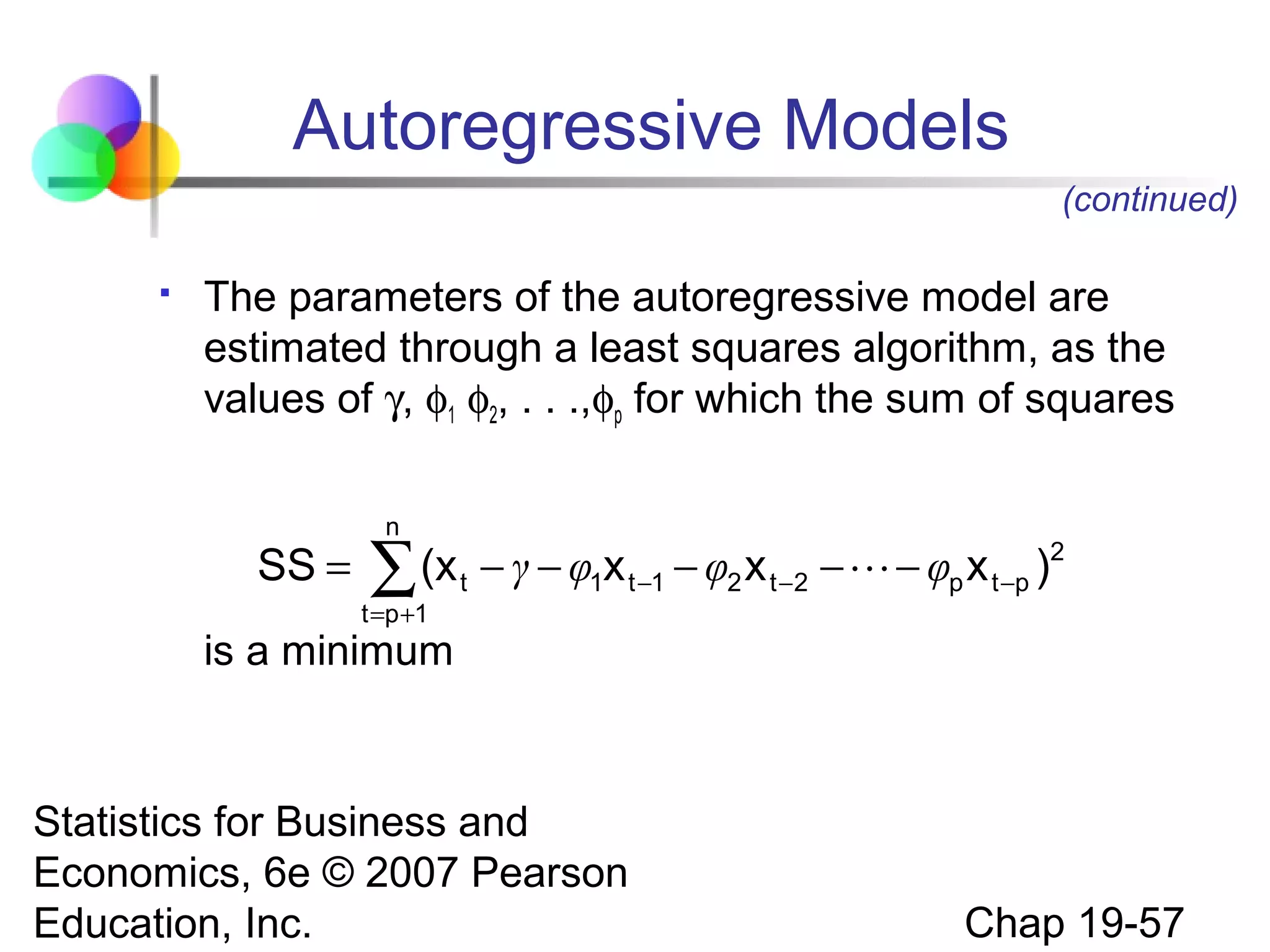 Autoregressive Models
(continued)


The parameters of the autoregressive model are
estimated through a least squares algorithm, as the
values of γ, φ1 φ2, . . .,φp for which the sum of squares

SS =

n

(x t − γ − φ1x t −1 − φ2 x t −2 −  − φp x t −p )2
∑

t =p +1

is a minimum

Statistics for Business and
Economics, 6e © 2007 Pearson
Education, Inc.

Chap 19-57

 