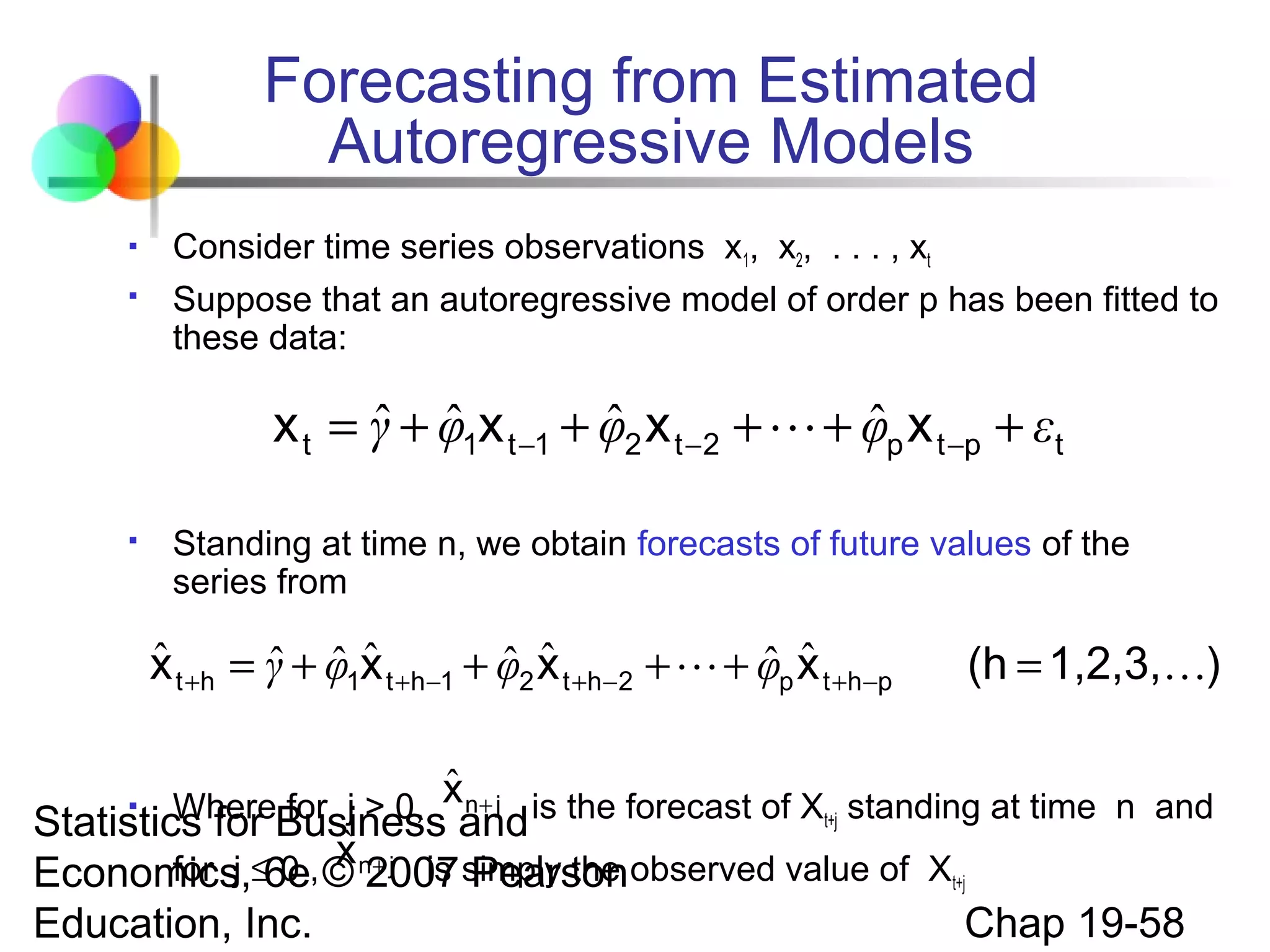 Forecasting from Estimated
Autoregressive Models



Consider time series observations x1, x2, . . . , xt
Suppose that an autoregressive model of order p has been fitted to
these data:

ˆ ˆ
ˆ
ˆ
x t = γ + φ1x t −1 + φ2 x t −2 +  + φp x t −p + εt


Standing at time n, we obtain forecasts of future values of the
series from

ˆ
ˆ ˆˆ
ˆ ˆ
ˆ ˆ
x t +h = γ + φ1x t +h−1 + φ2 x t +h−2 +  + φp x t +h−p

(h = 1,2,3,)

ˆ

n+ j
WhereBusinessxand is the forecast of Xt+j standing at time n and
Statistics for for j > 0,


ˆ

for j 0 x + j is Pearson
Economics,≤6e, © n2007 simply the observed value of Xt+j

Education, Inc.

Chap 19-58

 