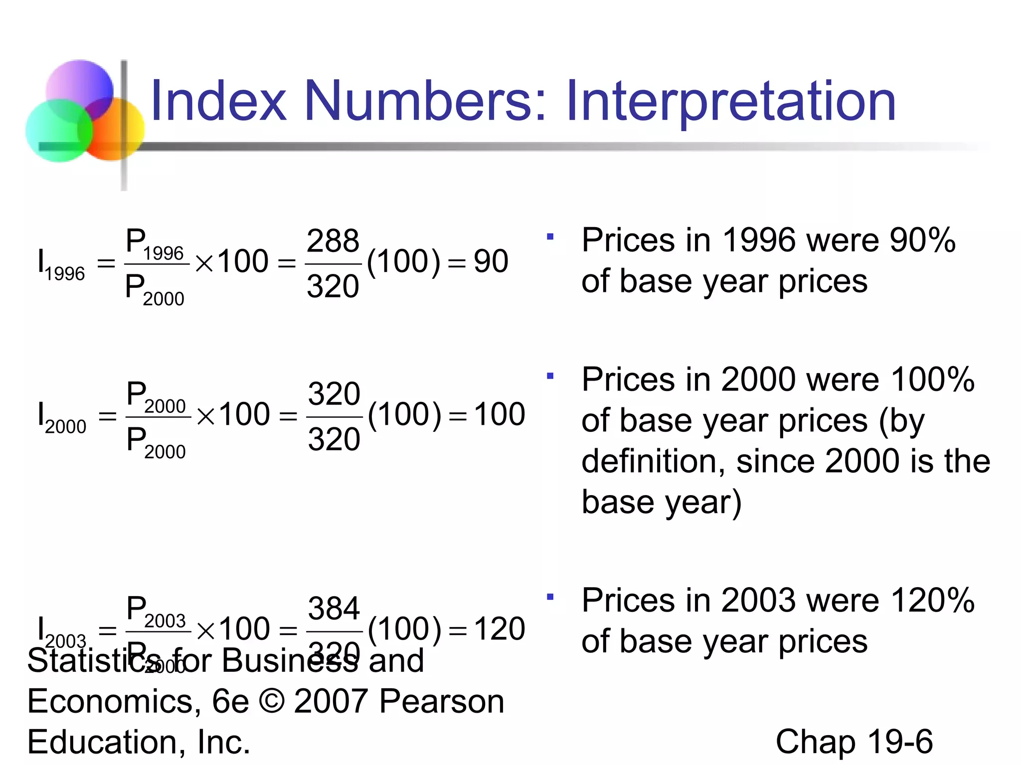 Index Numbers: Interpretation
P1996
288
=
× 100 =
(100 ) = 90
P2000
320



Prices in 1996 were 90%
of base year prices

P2000
320
=
× 100 =
(100 ) = 100
P2000
320



Prices in 2000 were 100%
of base year prices (by
definition, since 2000 is the
base year)

P
384
I2003 = 2003 × 100 =
(100 ) = 120
P2000
320
Statistics for Business and



Prices in 2003 were 120%
of base year prices

I1996

I2000

Economics, 6e © 2007 Pearson
Education, Inc.

Chap 19-6

 