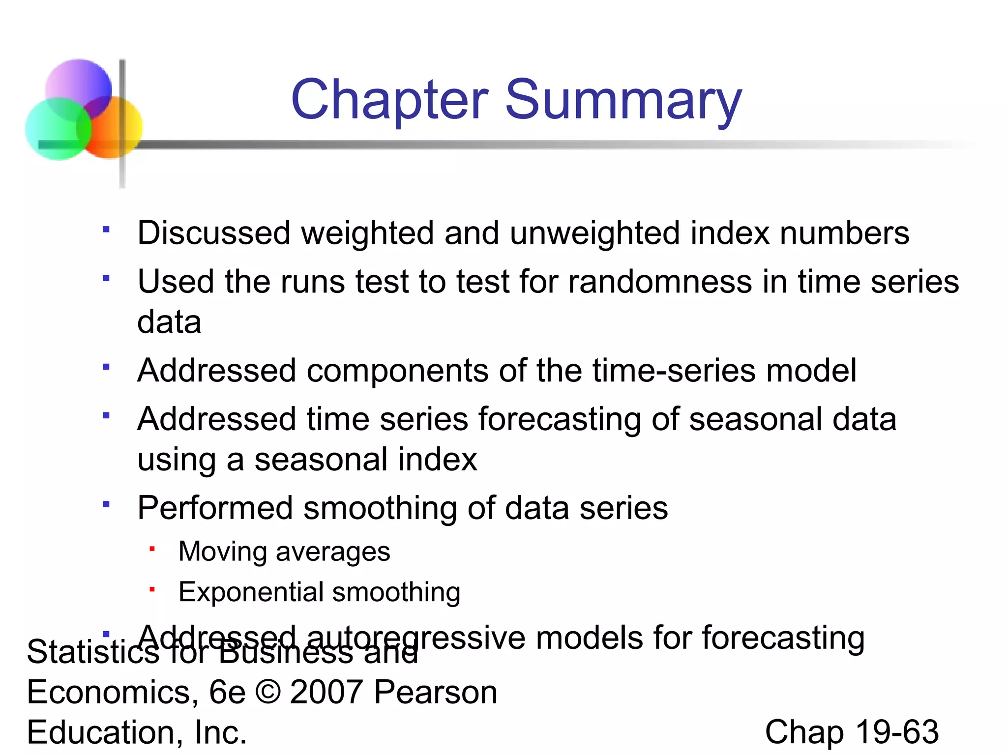 Chapter Summary








Discussed weighted and unweighted index numbers
Used the runs test to test for randomness in time series
data
Addressed components of the time-series model
Addressed time series forecasting of seasonal data
using a seasonal index
Performed smoothing of data series



Moving averages
Exponential smoothing

Addressed autoregressive models for forecasting
Statistics for Business and
Economics, 6e © 2007 Pearson
Chap 19-63
Education, Inc.


 