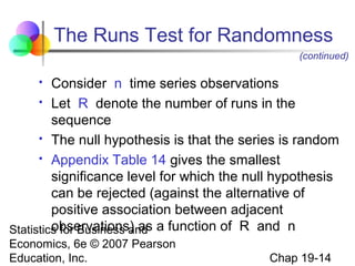 The Runs Test for Randomness
(continued)

Consider n time series observations
 Let R denote the number of runs in the
sequence
 The null hypothesis is that the series is random
 Appendix Table 14 gives the smallest
significance level for which the null hypothesis
can be rejected (against the alternative of
positive association between adjacent
observations) as
Statistics for Business and a function of R and n


Economics, 6e © 2007 Pearson
Education, Inc.

Chap 19-14

 