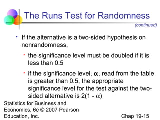 The Runs Test for Randomness
(continued)


If the alternative is a two-sided hypothesis on
nonrandomness,




the significance level must be doubled if it is
less than 0.5
if the significance level, α, read from the table
is greater than 0.5, the appropriate
significance level for the test against the twosided alternative is 2(1 - α)

Statistics for Business and
Economics, 6e © 2007 Pearson
Education, Inc.

Chap 19-15

 