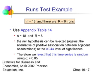Runs Test Example
n = 18 and there are R = 6 runs


Use Appendix Table 14


n = 18 and R = 6



the null hypothesis can be rejected (against the
alternative of positive association between adjacent
observations) at the 0.044 level of significance

Therefore we reject that this time series is random
using α = 0.05
Statistics for Business and
Economics, 6e © 2007 Pearson
Chap 19-17
Education, Inc.


 