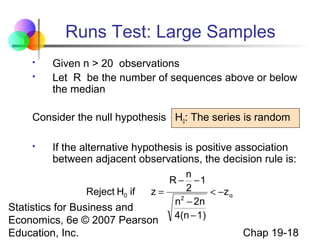 Runs Test: Large Samples



Given n > 20 observations
Let R be the number of sequences above or below
the median

Consider the null hypothesis H0: The series is random


If the alternative hypothesis is positive association
between adjacent observations, the decision rule is:

n
R − −1
2
Reject H0 if
z=
< −z α
2
n − 2n
Statistics for Business and
4(n − 1)
Economics, 6e © 2007 Pearson

Education, Inc.

Chap 19-18

 