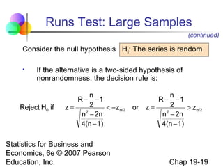 Runs Test: Large Samples
(continued)

Consider the null hypothesis H0: The series is random


If the alternative is a two-sided hypothesis of
nonrandomness, the decision rule is:

Reject H0 if

n
R − −1
2
z=
< − z α/2
2
n − 2n
4(n − 1)

Statistics for Business and
Economics, 6e © 2007 Pearson
Education, Inc.

or

n
R − −1
2
z=
> z α/2
2
n − 2n
4(n − 1)

Chap 19-19

 