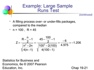 Example: Large Sample
Runs Test
(continued)




A filling process over- or under-fills packages,
compared to the median
n = 100 , R = 45

Z=

n
100
−1
45 −
−1
−6
2
2
=
=
= −1.206
2
2
n − 2n
100 − 2(100) 4.975
4(n − 1)
4(100 − 1)

R−

Statistics for Business and
Economics, 6e © 2007 Pearson
Education, Inc.

Chap 19-21

 