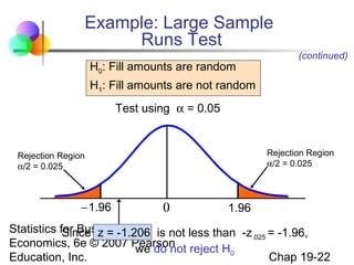 Example: Large Sample
Runs Test
H0: Fill amounts are random

(continued)

H1: Fill amounts are not random
Test using α = 0.05

Rejection Region
α/2 = 0.025

Rejection Region
α/2 = 0.025

− 1.96

0

1.96

Statistics for Business and is not less than -z = -1.96,
Since z = -1.206
.025
Economics, 6e © 2007 Pearson reject H
we do not
0
Chap 19-22
Education, Inc.

 