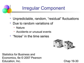 Irregular Component



Unpredictable, random, “residual” fluctuations
Due to random variations of





Nature
Accidents or unusual events

“Noise” in the time series

Statistics for Business and
Economics, 6e © 2007 Pearson
Education, Inc.

Chap 19-30

 