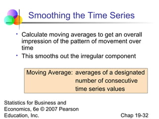Smoothing the Time Series




Calculate moving averages to get an overall
impression of the pattern of movement over
time
This smooths out the irregular component
Moving Average: averages of a designated
number of consecutive
time series values

Statistics for Business and
Economics, 6e © 2007 Pearson
Education, Inc.

Chap 19-32

 