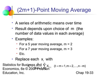 (2m+1)-Point Moving Average





A series of arithmetic means over time
Result depends upon choice of m (the
number of data values in each average)
Examples:






For a 5 year moving average, m = 2
For a 7 year moving average, m = 3
Etc.

Replace each xt with

m
1
Statistics for Business and X
X* =
∑ t+ j (t = m + 1,m + 2,,n − m)
t
2m + 1 j= −m
Economics, 6e © 2007 Pearson

Education, Inc.

Chap 19-33

 