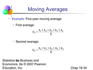 Moving Averages


Example: Five-year moving average


First average:
*
x5 =



x1 + x 2 + x 3 + x 4 + x 5
5

Second average:
x* =
6

x2 + x3 + x 4 + x5 + x6
5

 etc.
Statistics for Business and
Economics, 6e © 2007 Pearson
Education, Inc.

Chap 19-34

 