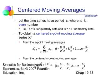 Centered Moving Averages
(continued)


Let the time series have period s, where s is
even number




i.e., s = 4 for quarterly data and s = 12 for monthly data

To obtain a centered s-point moving average
series Xt*:


Form the s-point moving averages

x


*
t +.5

=

s/2

∑

j = − (s/2)+1

x t+ j

s s
s
s
(t = , + 1, + 2,, n − )
2 2
2
2

Form the centered s-point moving averages

x *−.5 + x *+.5
t
Statistics for Business andt
x =
2
Economics, 6e © 2007 Pearson
*
t

Education, Inc.

s
s
s
(t = + 1, + 2,, n − )
2
2
2

Chap 19-38

 