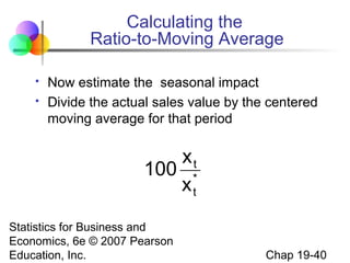 Calculating the
Ratio-to-Moving Average



Now estimate the seasonal impact
Divide the actual sales value by the centered
moving average for that period

xt
100 *
xt
Statistics for Business and
Economics, 6e © 2007 Pearson
Education, Inc.

Chap 19-40

 