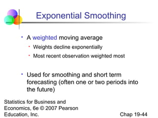 Exponential Smoothing


A weighted moving average





Weights decline exponentially
Most recent observation weighted most

Used for smoothing and short term
forecasting (often one or two periods into
the future)

Statistics for Business and
Economics, 6e © 2007 Pearson
Education, Inc.

Chap 19-44

 
