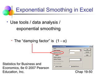 Exponential Smoothing in Excel


Use tools / data analysis /
exponential smoothing


The “damping factor” is (1 - α)

Statistics for Business and
Economics, 6e © 2007 Pearson
Education, Inc.

Chap 19-50

 