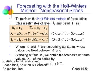 Forecasting with the Holt-Winters
Method: Nonseasonal Series



To perform the Holt-Winters method of forecasting:
ˆ
Obtain estimates of level x t and trend T t as

ˆ
x1 = x 2

T2 = x 2 − x1

ˆ
ˆ
x t = α(x t −1 + Tt −1 ) + (1− α)x t

(0 < α < 1; t = 3,4,, n)

ˆ ˆ
Tt = βTt −1 + (1− β)(x t − x t −1 )

(0 < β < 1; t = 3,4,, n)

Where α and β are smoothing constants whose
values are fixed between 0 and 1

Standing at time n , we obtain the forecasts of future
values, Xn+h of the series by
Statistics for Business and
ˆ
x n +h = ˆ
Economics, 6e © 2007 Pearson x n + hTn
Chap 19-51
Education, Inc.


 