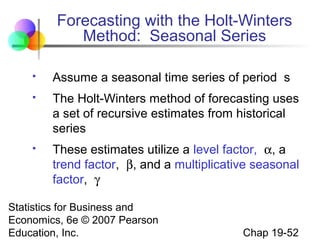 Forecasting with the Holt-Winters
Method: Seasonal Series


Assume a seasonal time series of period s



The Holt-Winters method of forecasting uses
a set of recursive estimates from historical
series



These estimates utilize a level factor, α, a
trend factor, β, and a multiplicative seasonal
factor, γ

Statistics for Business and
Economics, 6e © 2007 Pearson
Education, Inc.

Chap 19-52

 
