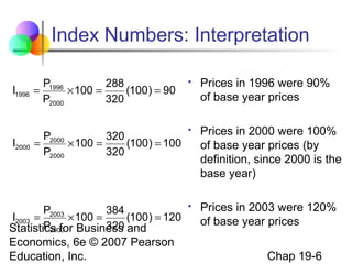 Index Numbers: Interpretation
P1996
288
=
× 100 =
(100 ) = 90
P2000
320



Prices in 1996 were 90%
of base year prices

P2000
320
=
× 100 =
(100 ) = 100
P2000
320



Prices in 2000 were 100%
of base year prices (by
definition, since 2000 is the
base year)

P
384
I2003 = 2003 × 100 =
(100 ) = 120
P2000
320
Statistics for Business and



Prices in 2003 were 120%
of base year prices

I1996

I2000

Economics, 6e © 2007 Pearson
Education, Inc.

Chap 19-6

 